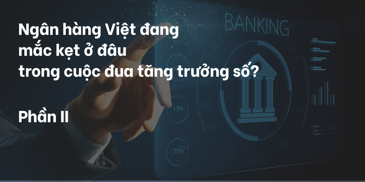 Ngân hàng Việt đang mắc kẹt ở đâu trong cuộc đua tăng trưởng số? - Phần II